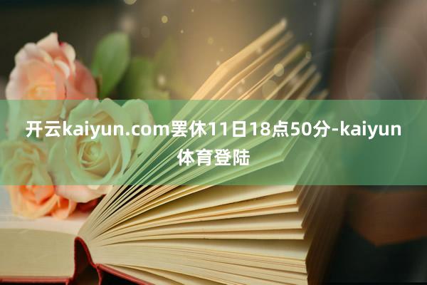 开云kaiyun.com罢休11日18点50分-kaiyun体育登陆
