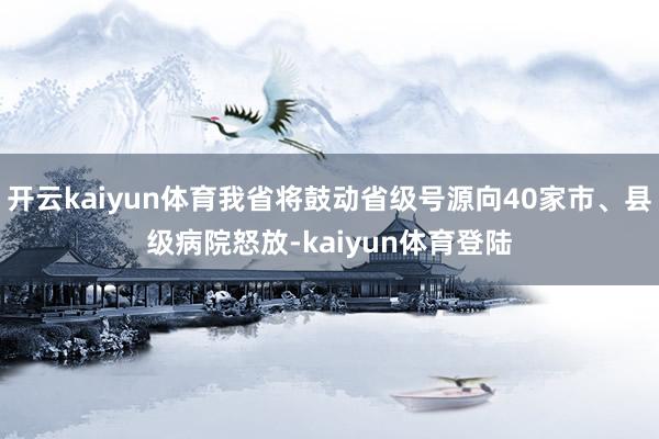 开云kaiyun体育我省将鼓动省级号源向40家市、县级病院怒放-kaiyun体育登陆
