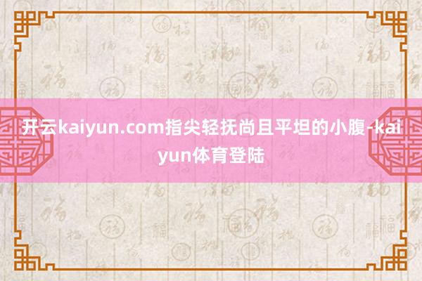 开云kaiyun.com指尖轻抚尚且平坦的小腹-kaiyun体育登陆