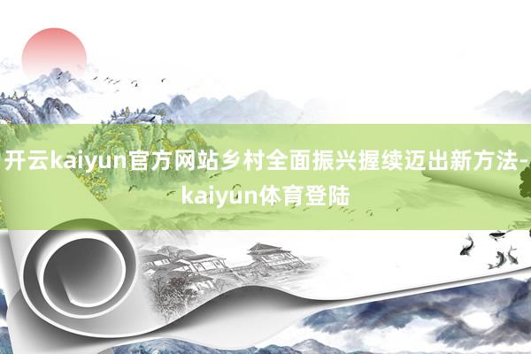开云kaiyun官方网站乡村全面振兴握续迈出新方法-kaiyun体育登陆
