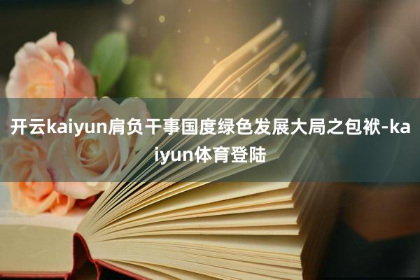 开云kaiyun肩负干事国度绿色发展大局之包袱-kaiyun体育登陆