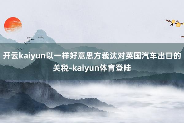 开云kaiyun以一样好意思方裁汰对英国汽车出口的关税-kaiyun体育登陆