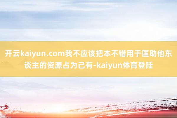 开云kaiyun.com我不应该把本不错用于匡助他东谈主的资源占为己有-kaiyun体育登陆