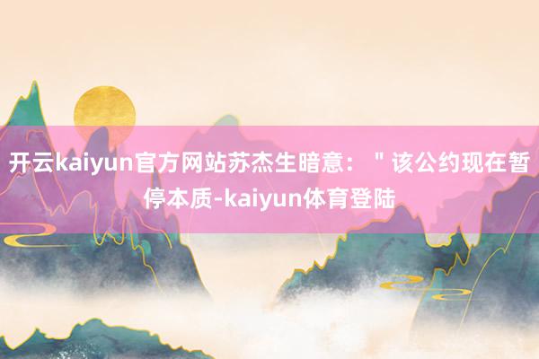 开云kaiyun官方网站苏杰生暗意：＂该公约现在暂停本质-kaiyun体育登陆