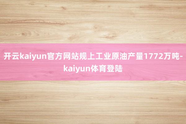 开云kaiyun官方网站规上工业原油产量1772万吨-kaiyun体育登陆