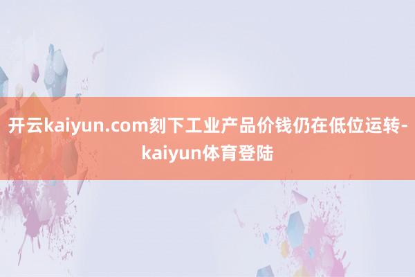 开云kaiyun.com刻下工业产品价钱仍在低位运转-kaiyun体育登陆