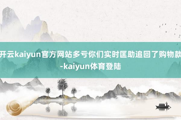 开云kaiyun官方网站多亏你们实时匡助追回了购物款-kaiyun体育登陆