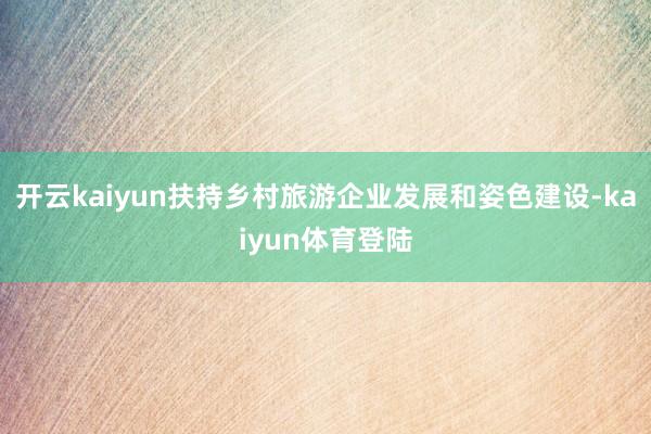 开云kaiyun扶持乡村旅游企业发展和姿色建设-kaiyun体育登陆