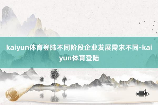 kaiyun体育登陆不同阶段企业发展需求不同-kaiyun体育登陆