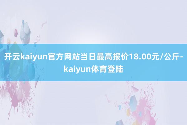 开云kaiyun官方网站当日最高报价18.00元/公斤-kaiyun体育登陆