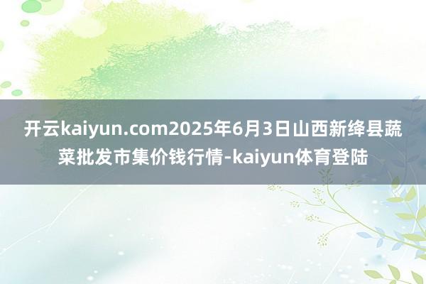 开云kaiyun.com2025年6月3日山西新绛县蔬菜批发市集价钱行情-kaiyun体育登陆