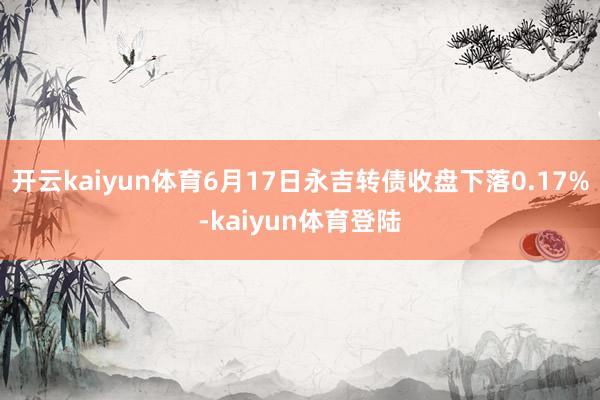 开云kaiyun体育6月17日永吉转债收盘下落0.17%-kaiyun体育登陆