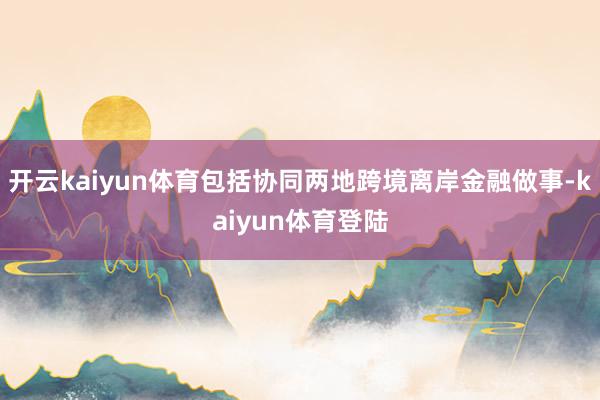 开云kaiyun体育包括协同两地跨境离岸金融做事-kaiyun体育登陆