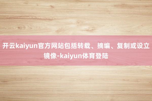 开云kaiyun官方网站包括转载、摘编、复制或设立镜像-kaiyun体育登陆