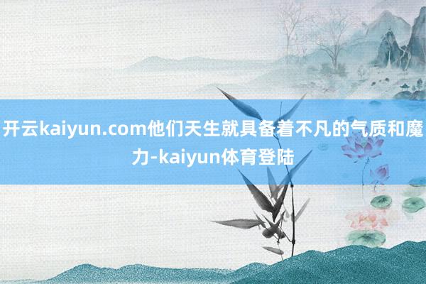 开云kaiyun.com他们天生就具备着不凡的气质和魔力-kaiyun体育登陆