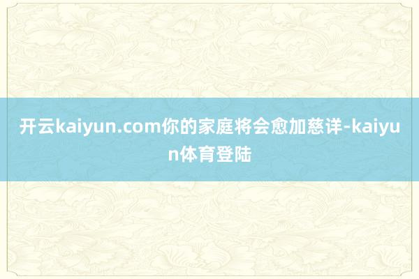 开云kaiyun.com你的家庭将会愈加慈详-kaiyun体育登陆