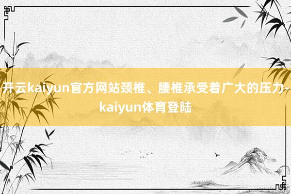 开云kaiyun官方网站颈椎、腰椎承受着广大的压力-kaiyun体育登陆