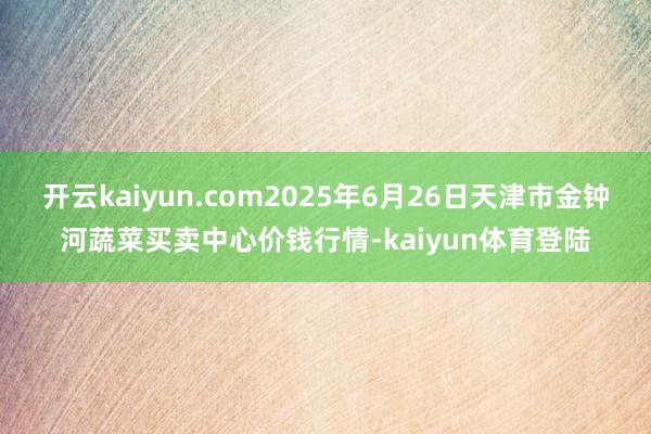开云kaiyun.com2025年6月26日天津市金钟河蔬菜买卖中心价钱行情-kaiyun体育登陆