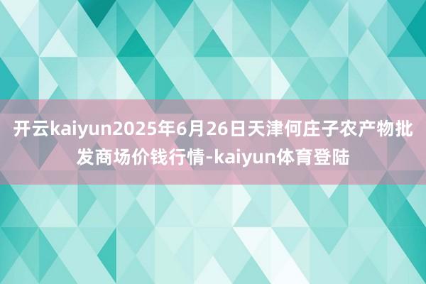 开云kaiyun2025年6月26日天津何庄子农产物批发商场价钱行情-kaiyun体育登陆