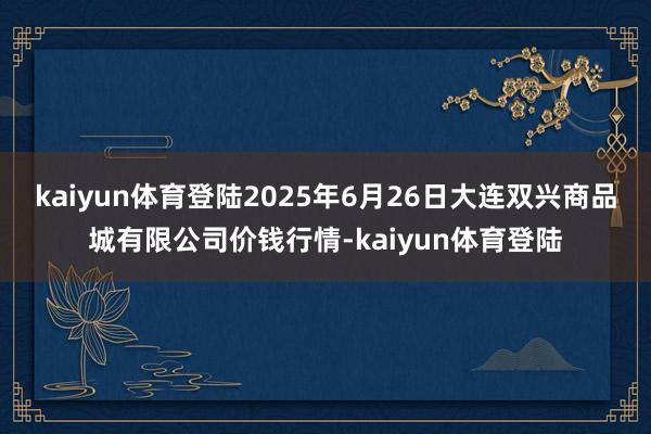 kaiyun体育登陆2025年6月26日大连双兴商品城有限公司价钱行情-kaiyun体育登陆