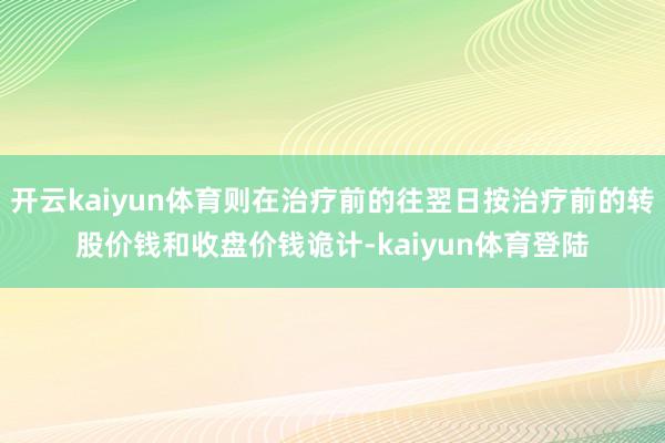 开云kaiyun体育则在治疗前的往翌日按治疗前的转股价钱和收盘价钱诡计-kaiyun体育登陆