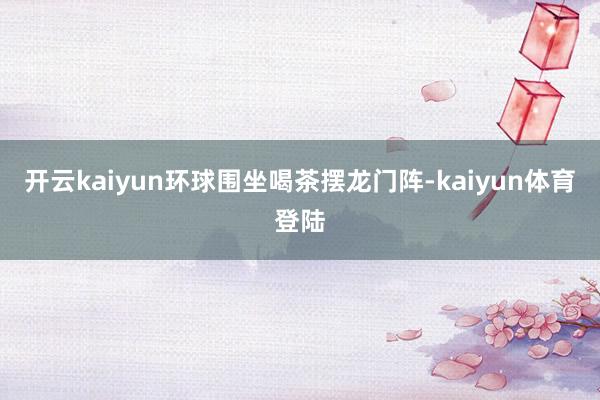 开云kaiyun环球围坐喝茶摆龙门阵-kaiyun体育登陆