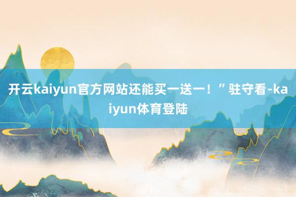 开云kaiyun官方网站还能买一送一！”驻守看-kaiyun体育登陆