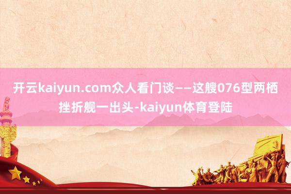 开云kaiyun.com众人看门谈——这艘076型两栖挫折舰一出头-kaiyun体育登陆