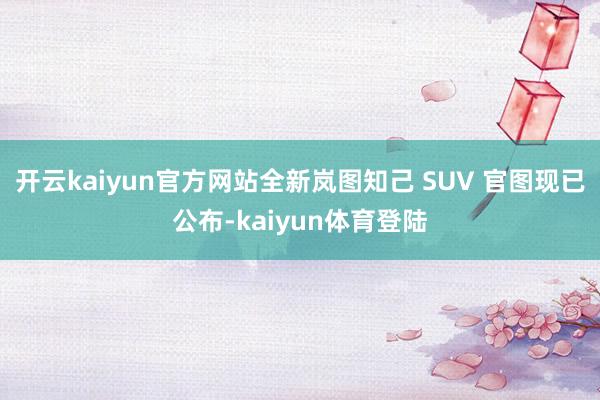 开云kaiyun官方网站全新岚图知己 SUV 官图现已公布-kaiyun体育登陆