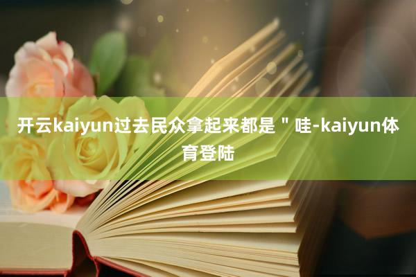 开云kaiyun过去民众拿起来都是＂哇-kaiyun体育登陆