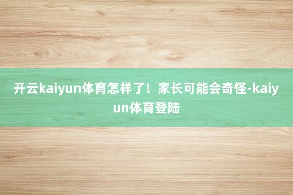 开云kaiyun体育怎样了！家长可能会奇怪-kaiyun体育登陆