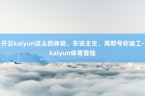 开云kaiyun这么的体验、东谈主生、周期号称竣工-kaiyun体育登陆