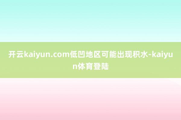 开云kaiyun.com低凹地区可能出现积水-kaiyun体育登陆