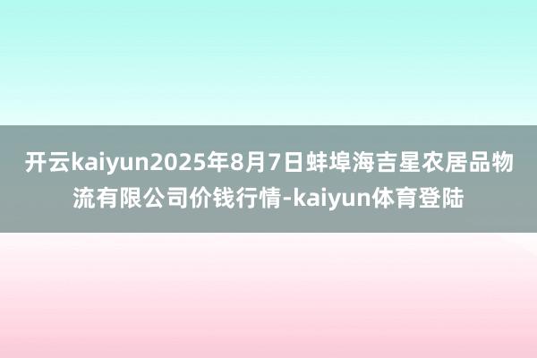 开云kaiyun2025年8月7日蚌埠海吉星农居品物流有限公司价钱行情-kaiyun体育登陆