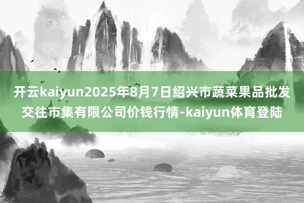 开云kaiyun2025年8月7日绍兴市蔬菜果品批发交往市集有限公司价钱行情-kaiyun体育登陆
