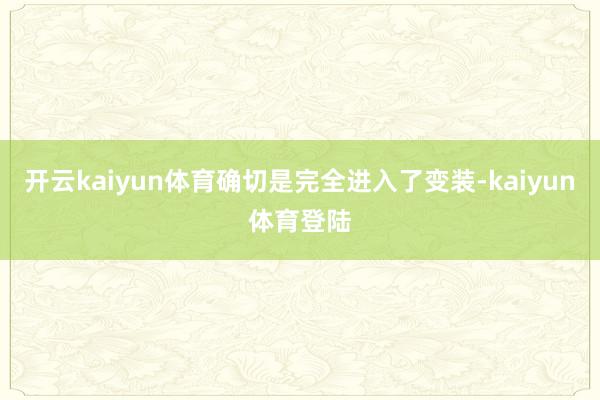 开云kaiyun体育确切是完全进入了变装-kaiyun体育登陆
