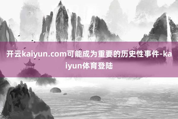 开云kaiyun.com可能成为重要的历史性事件-kaiyun体育登陆