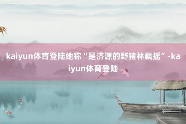kaiyun体育登陆她称“是济源的野猪林飘摇”-kaiyun体育登陆