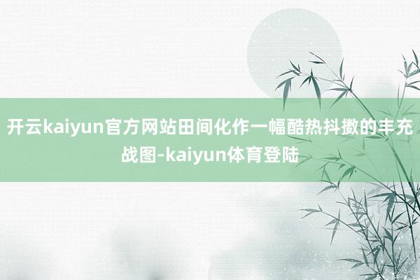 开云kaiyun官方网站田间化作一幅酷热抖擞的丰充战图-kaiyun体育登陆