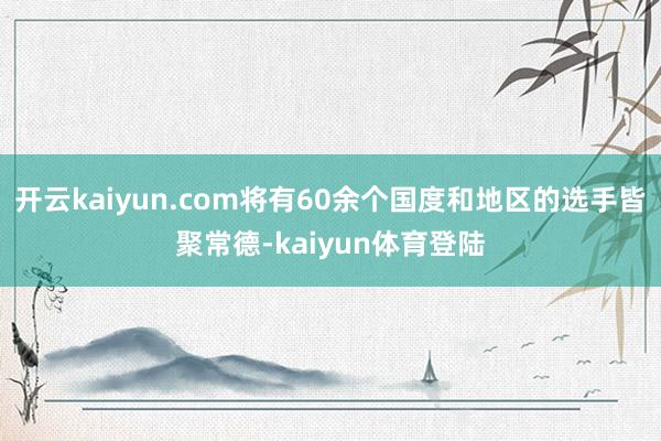 开云kaiyun.com将有60余个国度和地区的选手皆聚常德-kaiyun体育登陆