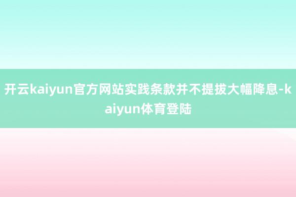 开云kaiyun官方网站实践条款并不提拔大幅降息-kaiyun体育登陆