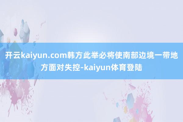 开云kaiyun.com韩方此举必将使南部边境一带地方面对失控-kaiyun体育登陆