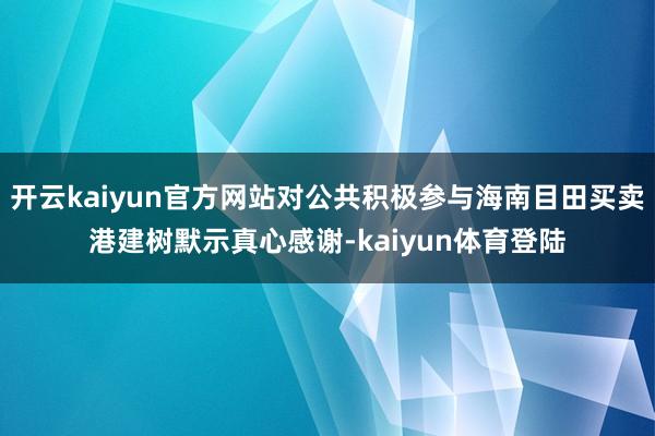 开云kaiyun官方网站对公共积极参与海南目田买卖港建树默示真心感谢-kaiyun体育登陆