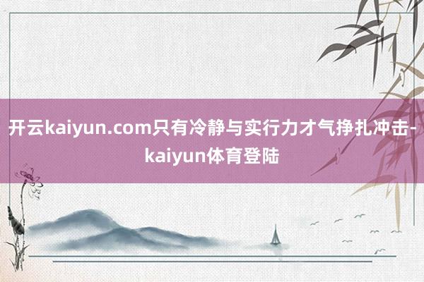 开云kaiyun.com只有冷静与实行力才气挣扎冲击-kaiyun体育登陆