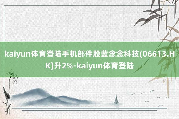 kaiyun体育登陆手机部件股蓝念念科技(06613.HK)升2%-kaiyun体育登陆