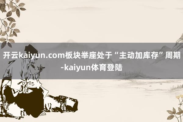 开云kaiyun.com板块举座处于“主动加库存”周期-kaiyun体育登陆