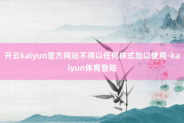 开云kaiyun官方网站不得以任何样式加以使用-kaiyun体育登陆