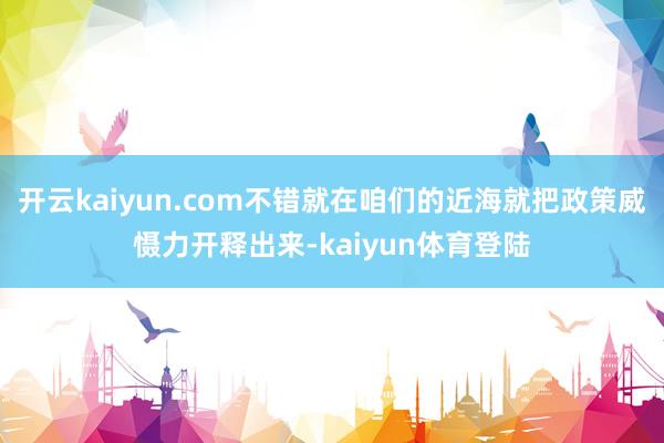 开云kaiyun.com不错就在咱们的近海就把政策威慑力开释出来-kaiyun体育登陆