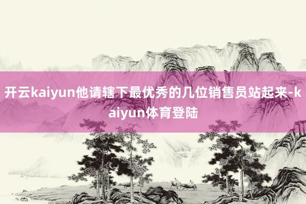 开云kaiyun他请辖下最优秀的几位销售员站起来-kaiyun体育登陆