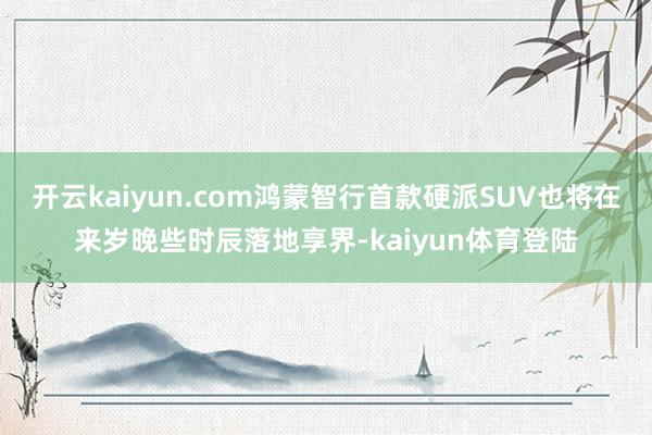 开云kaiyun.com鸿蒙智行首款硬派SUV也将在来岁晚些时辰落地享界-kaiyun体育登陆